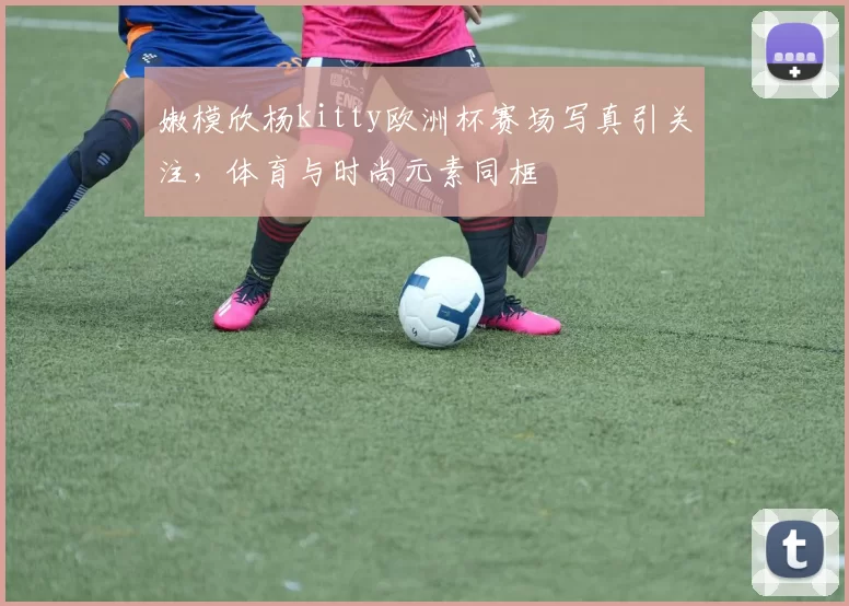 嫩模欣杨kitty欧洲杯赛场写真引关注，体育与时尚元素同框