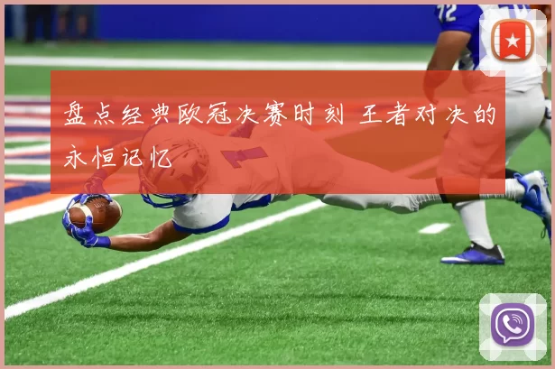 盘点经典欧冠决赛时刻 王者对决的永恒记忆