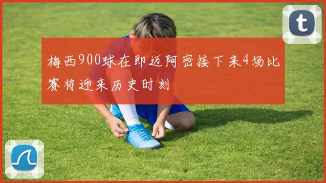 梅西900球在即迈阿密接下来4场比赛将迎来历史时刻