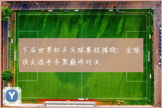 下届世界杯乒乓球赛程揭晓：全球顶尖选手齐聚巅峰对决