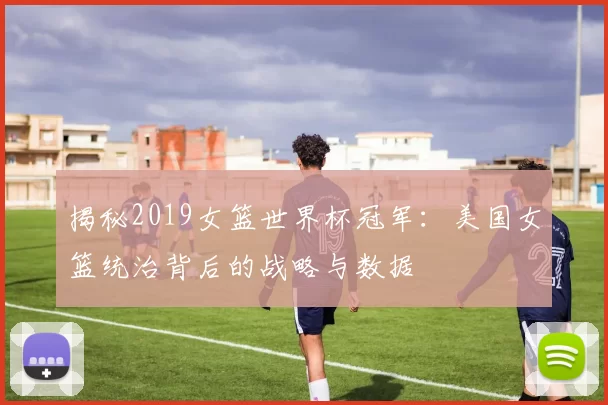 揭秘2019女篮世界杯冠军：美国女篮统治背后的战略与数据