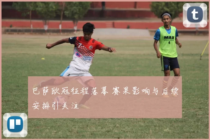巴萨欧冠征程落幕 赛果影响与后续安排引关注