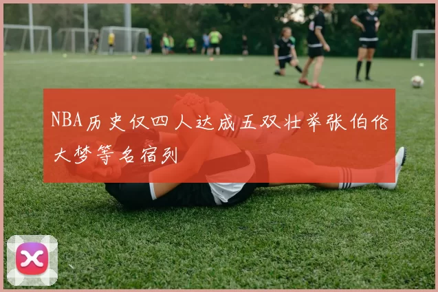 NBA历史仅四人达成五双壮举张伯伦大梦等名宿列