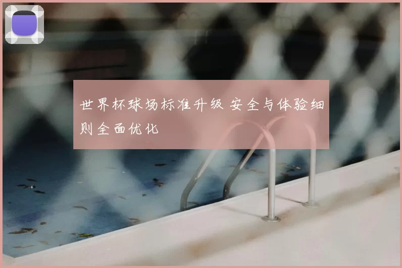 世界杯球场标准升级 安全与体验细则全面优化