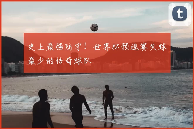史上最强防守！世界杯预选赛失球最少的传奇球队