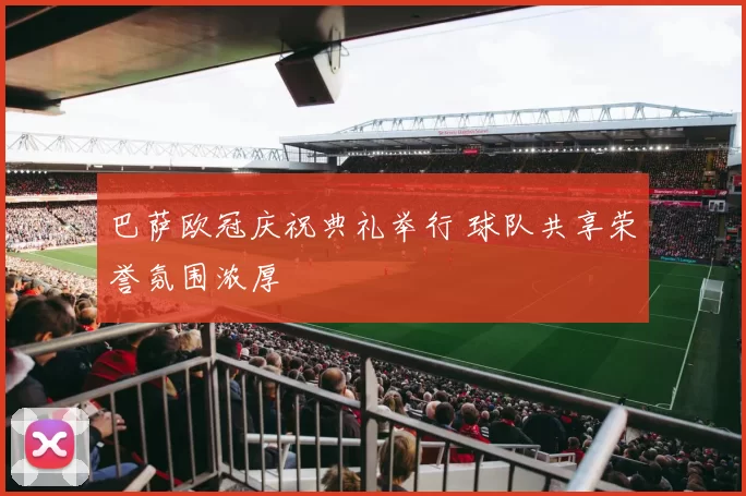巴萨欧冠庆祝典礼举行 球队共享荣誉氛围浓厚