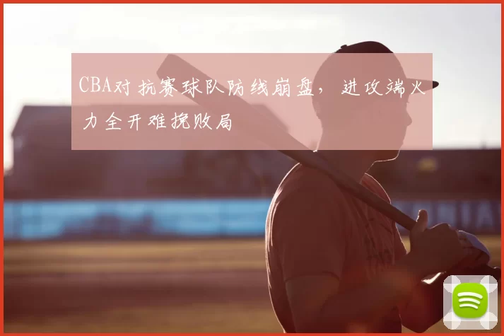 CBA对抗赛球队防线崩盘，进攻端火力全开难挽败局