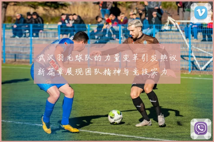 武汉羽毛球队的力量变革引发热议新篇章展现团队精神与竞技实力