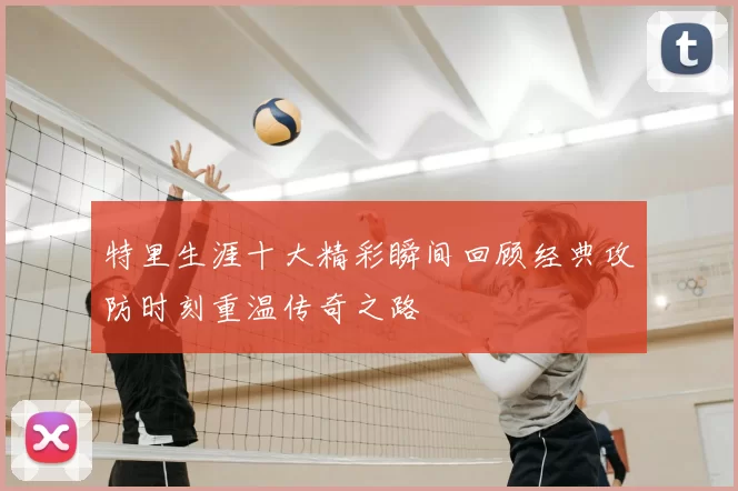 特里生涯十大精彩瞬间回顾经典攻防时刻重温传奇之路