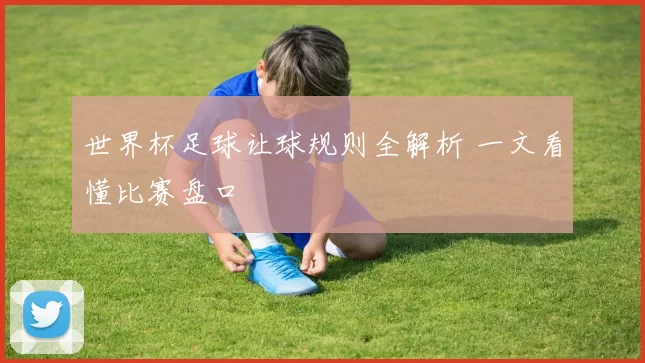 世界杯足球让球规则全解析 一文看懂比赛盘口