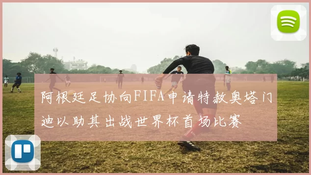 阿根廷足协向FIFA申请特赦奥塔门迪以助其出战世界杯首场比赛