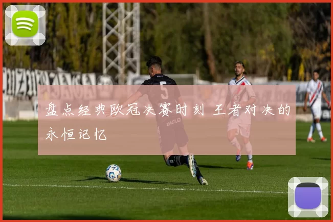 盘点经典欧冠决赛时刻 王者对决的永恒记忆