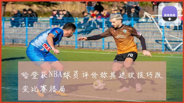 哈登获NBA球员评价称其进攻技巧改变比赛格局