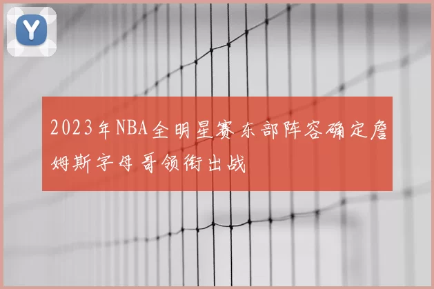 2023年NBA全明星赛东部阵容确定詹姆斯字母哥领衔出战