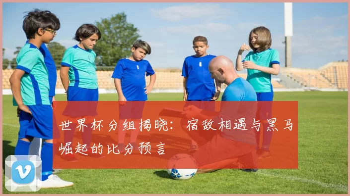 世界杯分组揭晓:宿敌相遇与黑马崛起的比分预言