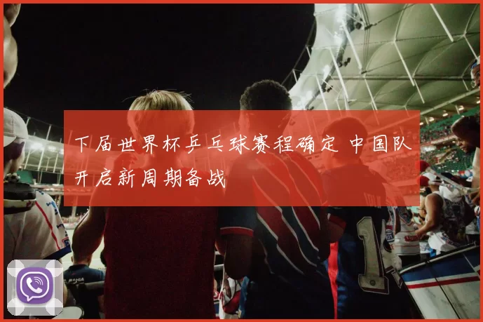 下届世界杯乒乓球赛程确定 中国队开启新周期备战