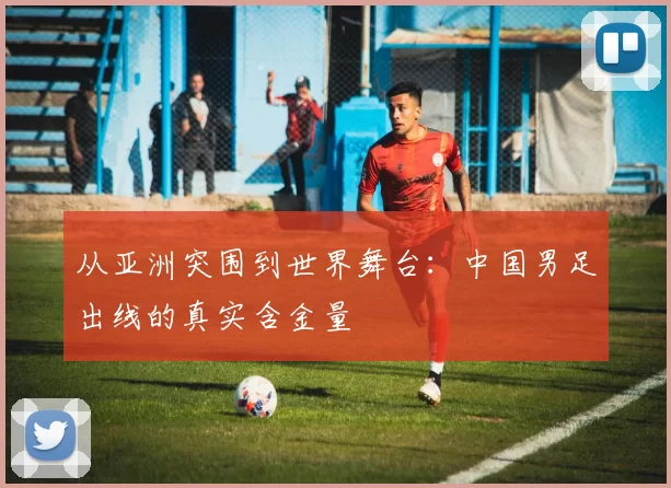 从亚洲突围到世界舞台：中国男足出线的真实含金量