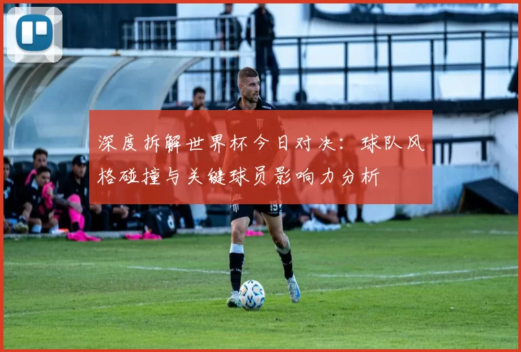 深度拆解世界杯今日对决：球队风格碰撞与关键球员影响力分析
