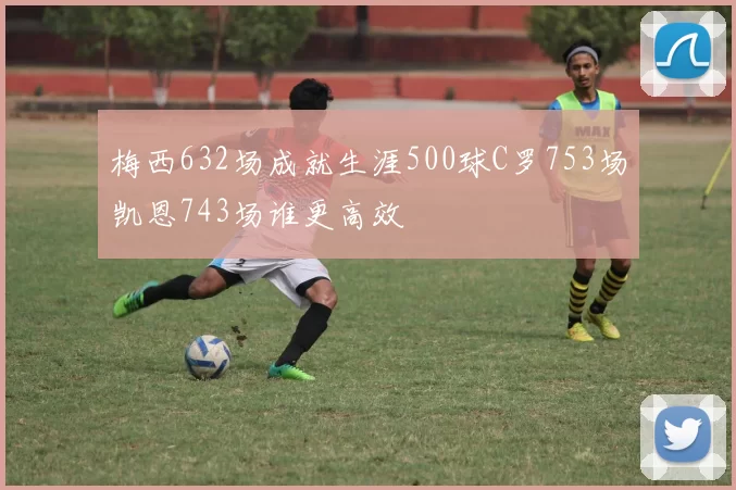 梅西632场成就生涯500球C罗753场凯恩743场谁更高效