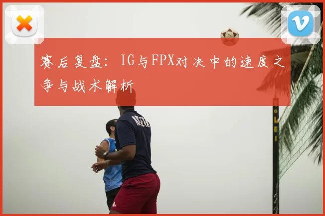赛后复盘：IG与FPX对决中的速度之争与战术解析
