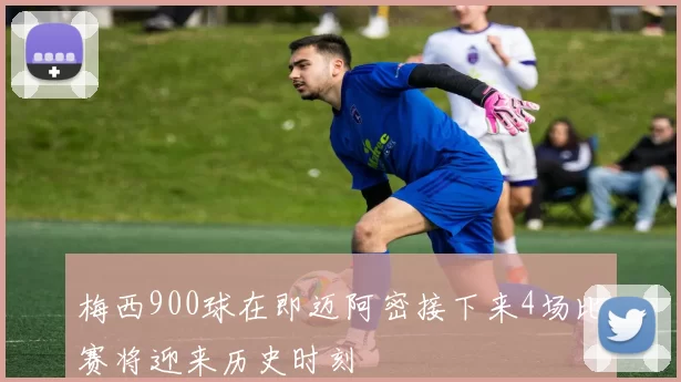 梅西900球在即迈阿密接下来4场比赛将迎来历史时刻
