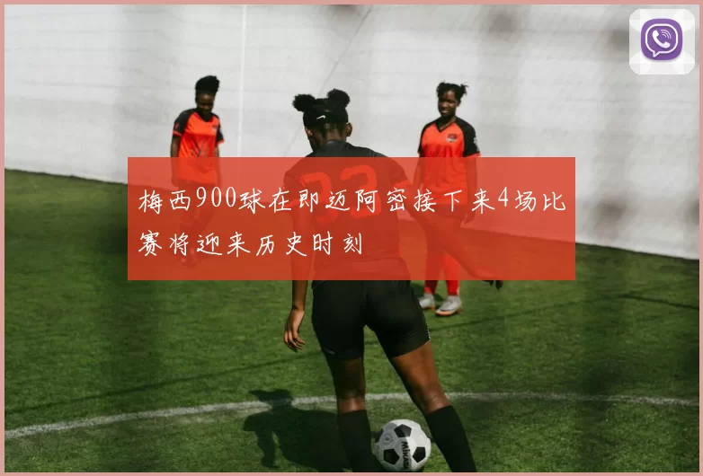 梅西900球在即迈阿密接下来4场比赛将迎来历史时刻