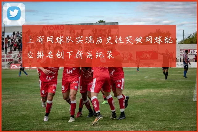 上海网球队实现历史性突破网球配合排名创下新高纪录