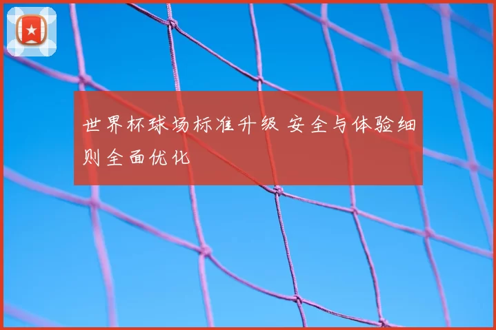 世界杯球场标准升级 安全与体验细则全面优化