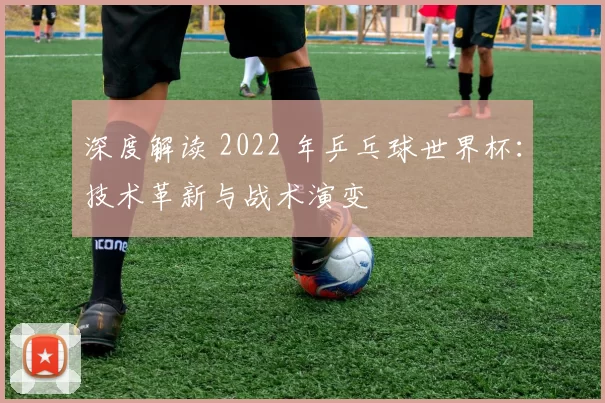 深度解读 2022 年乒乓球世界杯：技术革新与战术演变