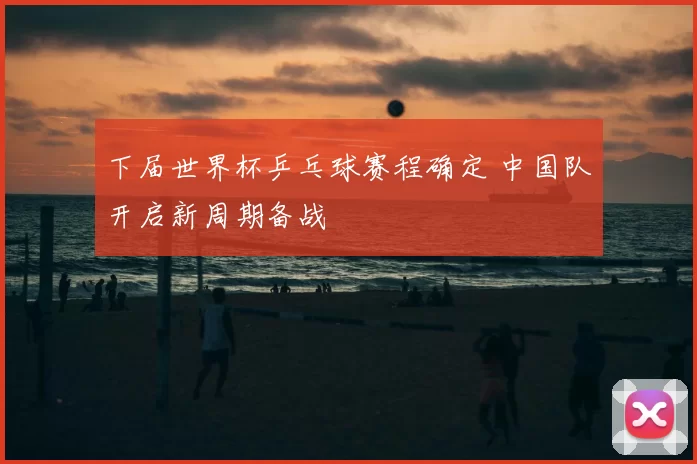 下届世界杯乒乓球赛程确定 中国队开启新周期备战