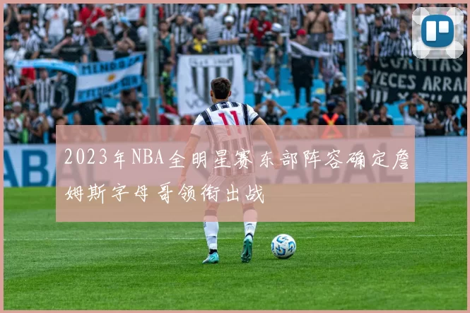2023年NBA全明星赛东部阵容确定詹姆斯字母哥领衔出战