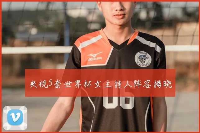 央视5套世界杯女主持人阵容揭晓