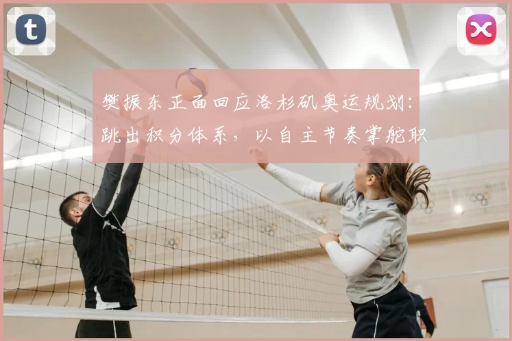 樊振东正面回应洛杉矶奥运规划：跳出积分体系，以自主节奏掌舵职业生涯