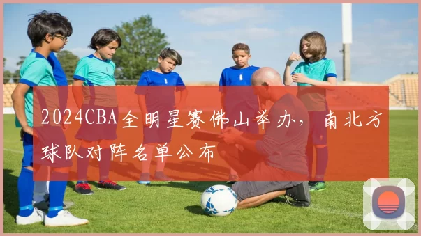 2024CBA全明星赛佛山举办，南北方球队对阵名单公布