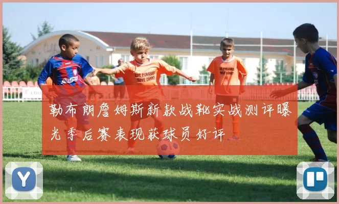 勒布朗詹姆斯新款战靴实战测评曝光季后赛表现获球员好评