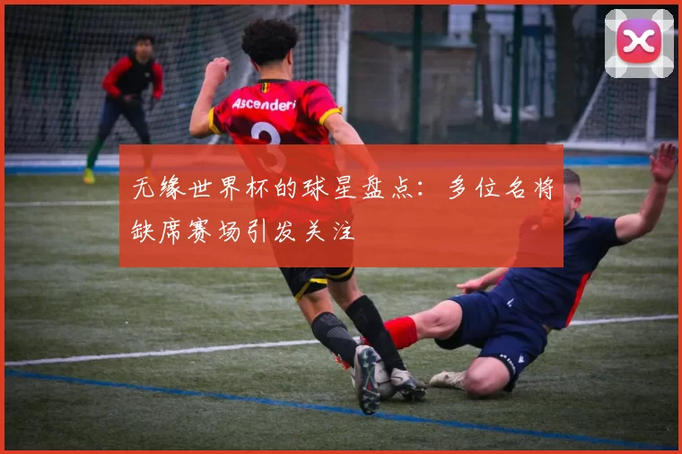 无缘世界杯的球星盘点：多位名将缺席赛场引发关注