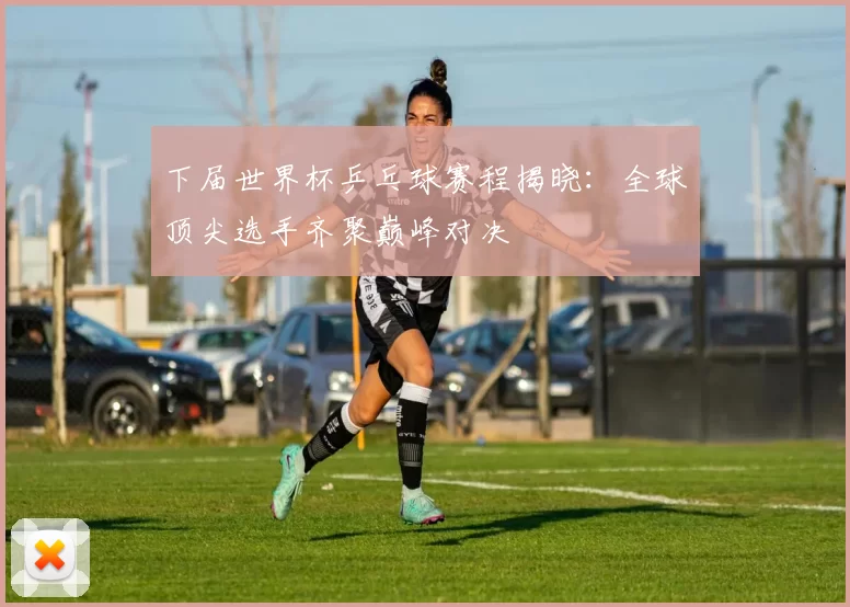 下届世界杯乒乓球赛程揭晓：全球顶尖选手齐聚巅峰对决