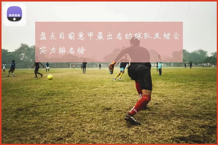 盘点目前意甲最出名的球队及综合实力排名榜