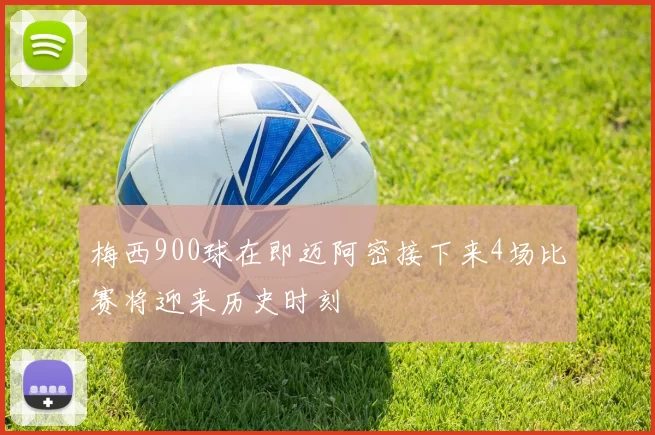 梅西900球在即迈阿密接下来4场比赛将迎来历史时刻
