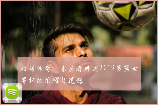 对话传奇：亲历者讲述2019男篮世界杯的荣耀与遗憾