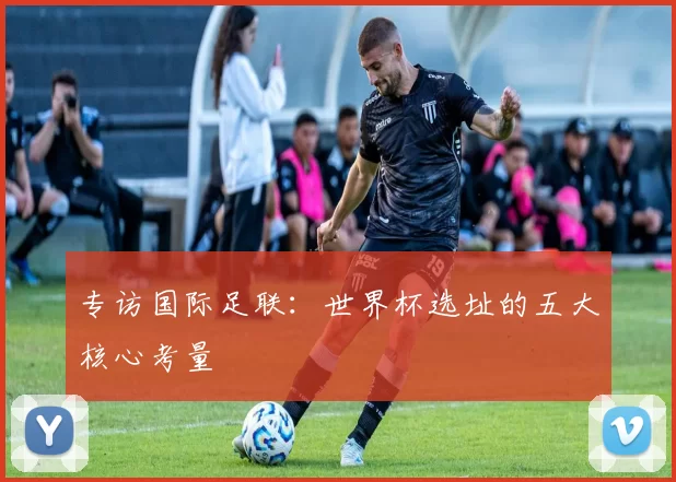 专访国际足联：世界杯选址的五大核心考量