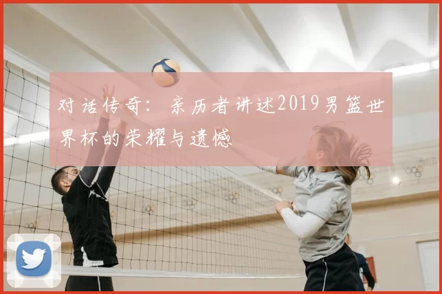 对话传奇：亲历者讲述2019男篮世界杯的荣耀与遗憾