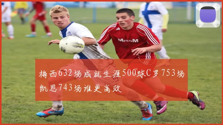 梅西632场成就生涯500球C罗753场凯恩743场谁更高效