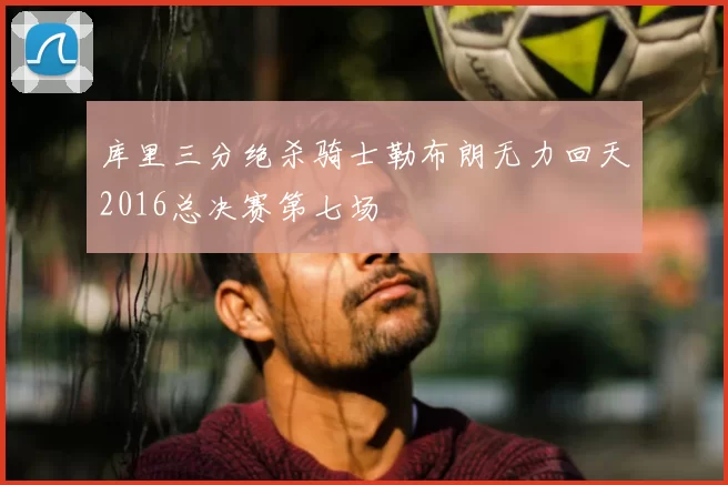 库里三分绝杀骑士勒布朗无力回天2016总决赛第七场