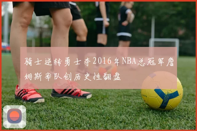骑士逆转勇士夺2016年NBA总冠军詹姆斯率队创历史性翻盘