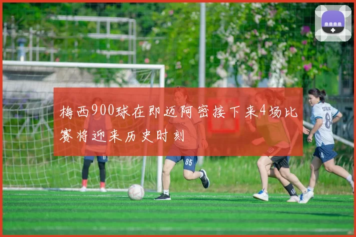 梅西900球在即迈阿密接下来4场比赛将迎来历史时刻