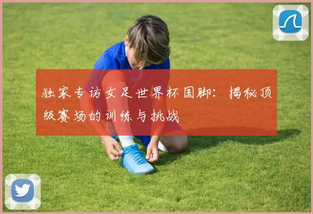 独家专访女足世界杯国脚:揭秘顶级赛场的训练与挑战